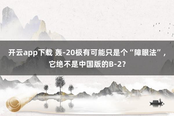 开云app下载 轰-20极有可能只是个“障眼法”,它绝不是中国版的B-2?