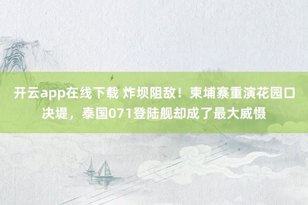 开云app在线下载 炸坝阻敌！柬埔寨重演花园口决堤，泰国071登陆舰却成了最大威慑
