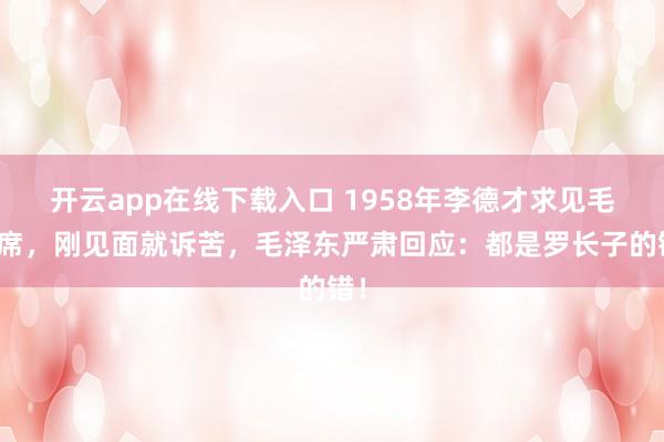 开云app在线下载入口 1958年李德才求见毛主席，刚见面就诉苦，毛泽东严肃回应：都是罗长子的错！
