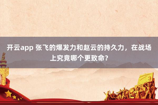 开云app 张飞的爆发力和赵云的持久力，在战场上究竟哪个更致命？