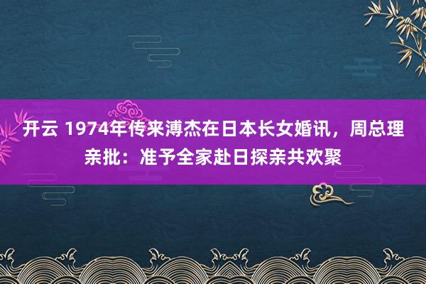 开云 1974年传来溥杰在日本长女婚讯，周总理亲批：准予全家赴日探亲共欢聚