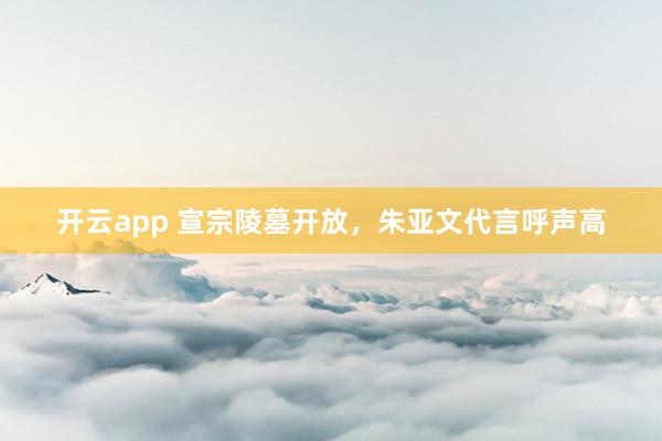 开云app 宣宗陵墓开放,朱亚文代言呼声高