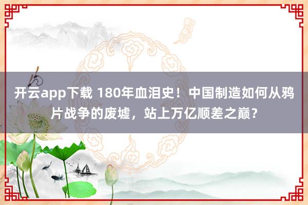 开云app下载 180年血泪史!中国制造如何从鸦片战争的废墟,站上万亿顺差之巅?