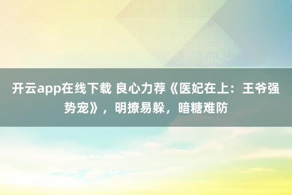 开云app在线下载 良心力荐《医妃在上：王爷强势宠》，明撩易躲，暗糖难防