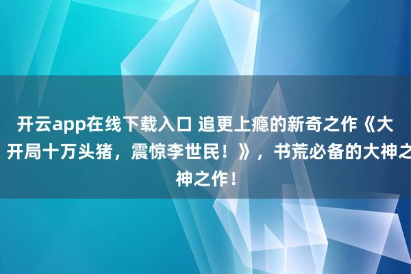 开云app在线下载入口 追更上瘾的新奇之作《大唐：开局十万头猪，震惊李世民！》，书荒必备的大神之作！