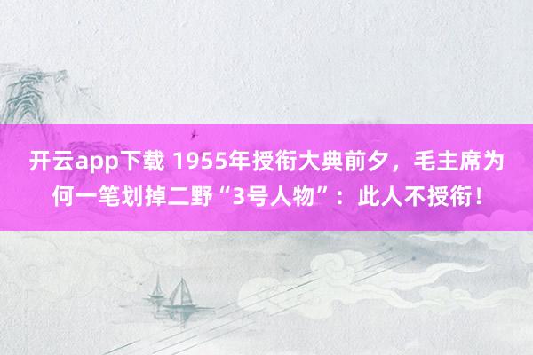 开云app下载 1955年授衔大典前夕，毛主席为何一笔划掉二野“3号人物”：此人不授衔！