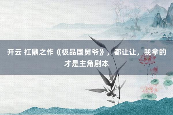 开云 扛鼎之作《极品国舅爷》，都让让，我拿的才是主角剧本