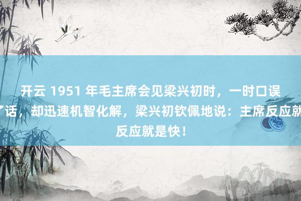 开云 1951 年毛主席会见梁兴初时，一时口误说错了话，却迅速机智化解，梁兴初钦佩地说：主席反应就是快！