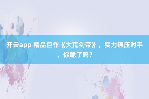 开云app 精品巨作《大荒剑帝》，实力碾压对手，你跪了吗？