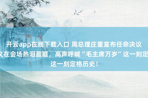 开云app在线下载入口 周总理庄重宣布任命决议，傅作义在会场热泪盈眶，高声呼喊“毛主席万岁”这一刻定格历史！