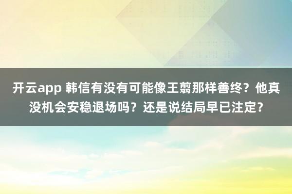 开云app 韩信有没有可能像王翦那样善终？他真没机会安稳退场吗？还是说结局早已注定？