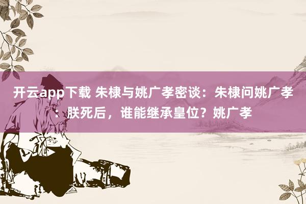 开云app下载 朱棣与姚广孝密谈：朱棣问姚广孝：朕死后，谁能继承皇位？姚广孝