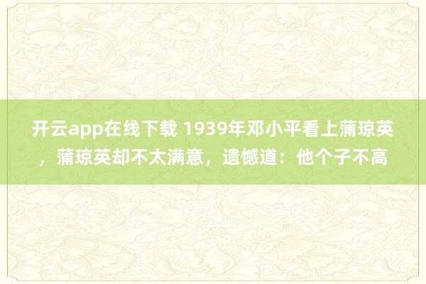 开云app在线下载 1939年邓小平看上蒲琼英，蒲琼英却不太满意，遗憾道：他个子不高