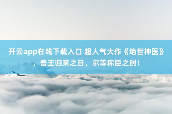 开云app在线下载入口 超人气大作《绝世神医》，吾王归来之日，尔等称臣之时！