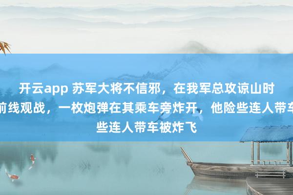 开云app 苏军大将不信邪，在我军总攻谅山时执意赴前线观战，一枚炮弹在其乘车旁炸开，他险些连人带车被炸飞