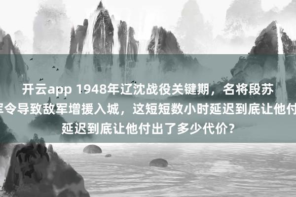 开云app 1948年辽沈战役关键期,名将段苏权因核实含糊军令导致敌军增援入城,这短短数小时延迟到底让他付出了多少代价?