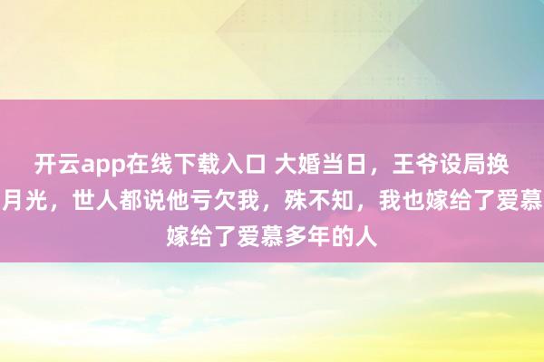 开云app在线下载入口 大婚当日，王爷设局换婚改娶白月光，世人都说他亏欠我，殊不知，我也嫁给了爱慕多年的人