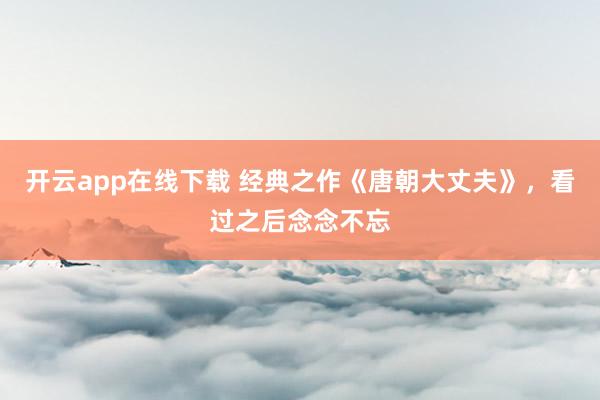 开云app在线下载 经典之作《唐朝大丈夫》，看过之后念念不忘