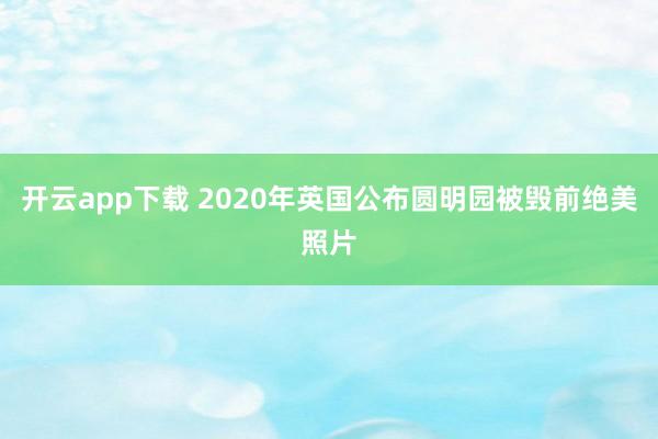 开云app下载 2020年英国公布圆明园被毁前绝美照片