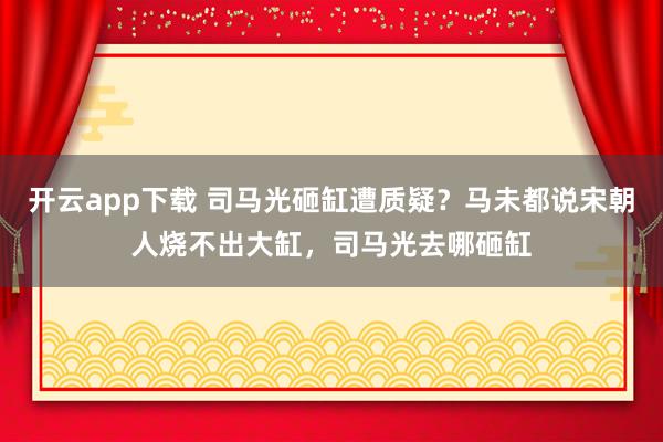 开云app下载 司马光砸缸遭质疑？马未都说宋朝人烧不出大缸，司马光去哪砸缸