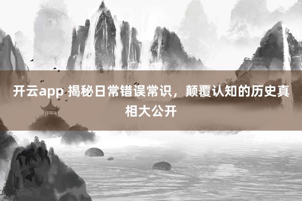 开云app 揭秘日常错误常识，颠覆认知的历史真相大公开