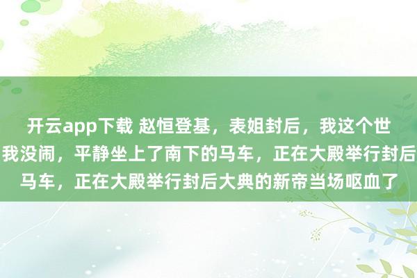 开云app下载 赵恒登基，表姐封后，我这个世子妃却只得了个侍妾；我没闹，平静坐上了南下的马车，正在大殿举行封后大典的新帝当场呕血了
