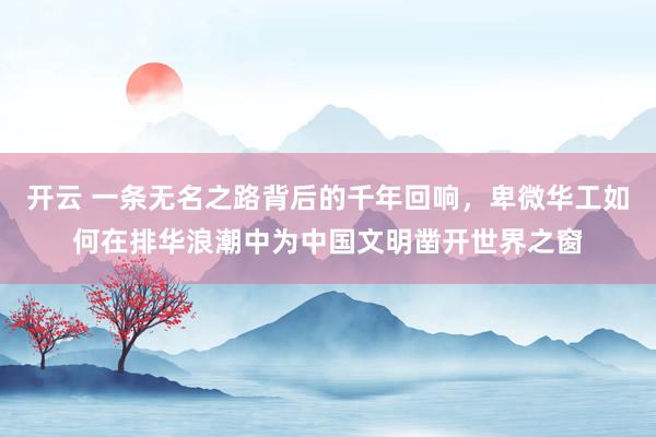 开云 一条无名之路背后的千年回响，卑微华工如何在排华浪潮中为中国文明凿开世界之窗