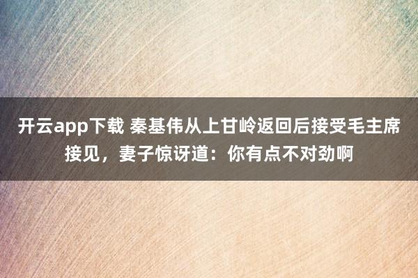 开云app下载 秦基伟从上甘岭返回后接受毛主席接见，妻子惊讶道：你有点不对劲啊