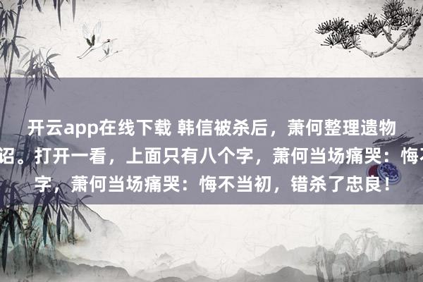 开云app在线下载 韩信被杀后，萧何整理遗物，发现刘邦留下的密诏。打开一看，上面只有八个字，萧何当场痛哭：悔不当初，错杀了忠良！