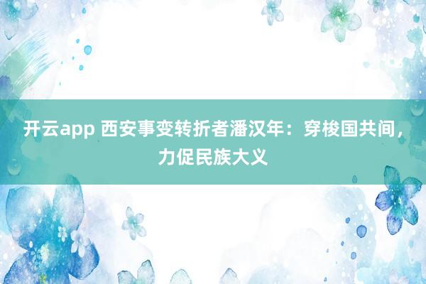 开云app 西安事变转折者潘汉年：穿梭国共间，力促民族大义