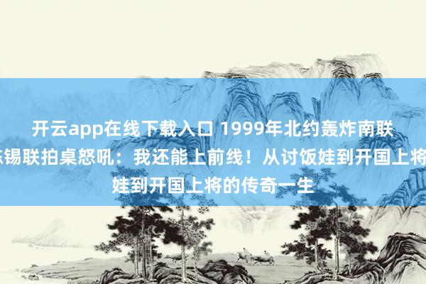 开云app在线下载入口 1999年北约轰炸南联盟，84岁陈锡联拍桌怒吼：我还能上前线！从讨饭娃到开国上将的传奇一生