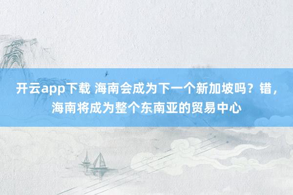 开云app下载 海南会成为下一个新加坡吗?错,海南将成为整个东南亚的贸易中心