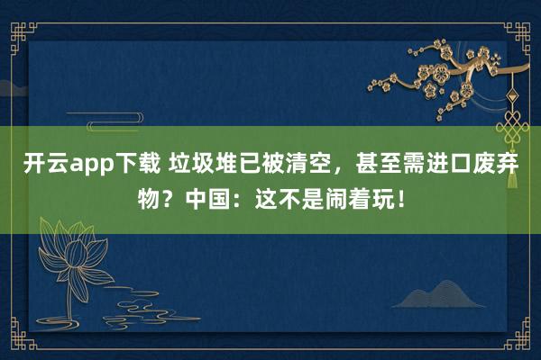 开云app下载 垃圾堆已被清空，甚至需进口废弃物？中国：这不是闹着玩！
