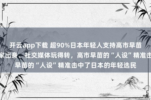 开云app下载 超90%日本年轻人支持高市早苗：首位女首相、非世家出身、社交媒体玩得转，高市早苗的“人设”精准击中了日本的年轻选民