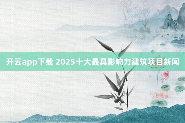 开云app下载 2025十大最具影响力建筑项目新闻