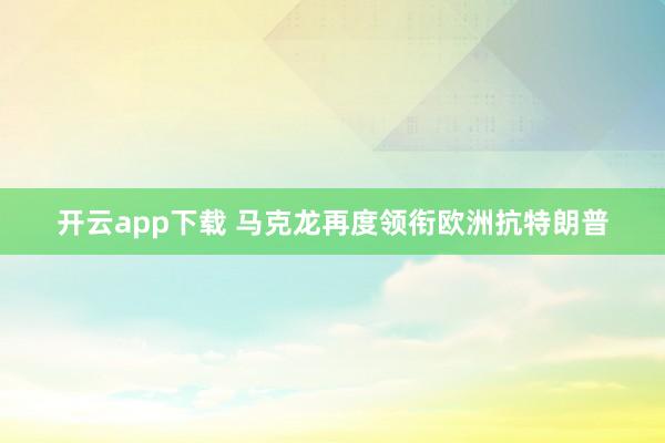 开云app下载 马克龙再度领衔欧洲抗特朗普