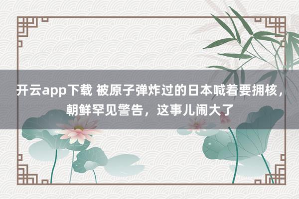 开云app下载 被原子弹炸过的日本喊着要拥核，朝鲜罕见警告，这事儿闹大了