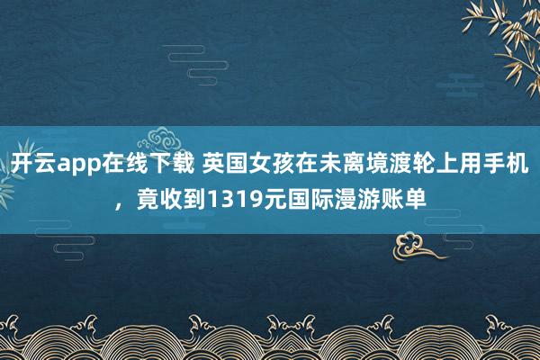开云app在线下载 英国女孩在未离境渡轮上用手机，竟收到1319元国际漫游账单