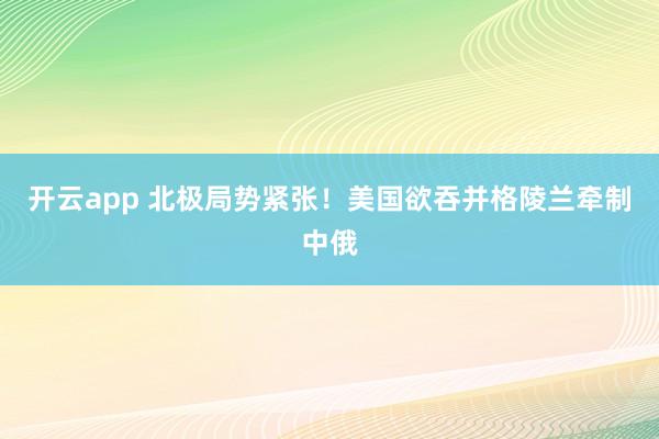 开云app 北极局势紧张!美国欲吞并格陵兰牵制中俄