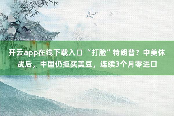 开云app在线下载入口 “打脸”特朗普？中美休战后，中国仍拒买美豆，连续3个月零进口