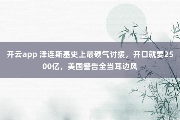 开云app 泽连斯基史上最硬气讨援，开口就要2500亿，美国警告全当耳边风