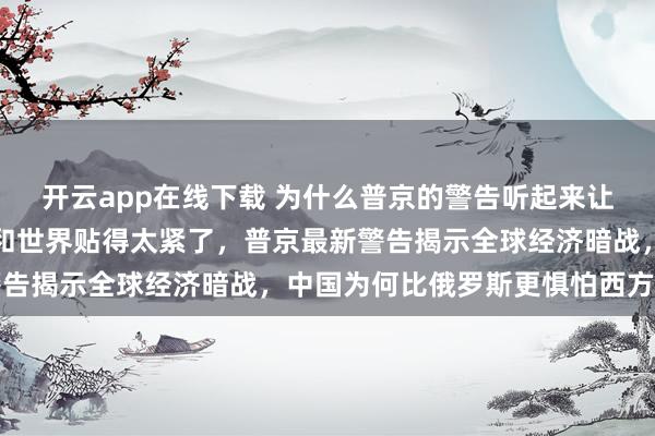 开云app在线下载 为什么普京的警告听起来让人后背发凉?因为中国和世界贴得太紧了,普京最新警告揭示全球经济暗战,中国为何比俄罗斯更惧怕西方围堵