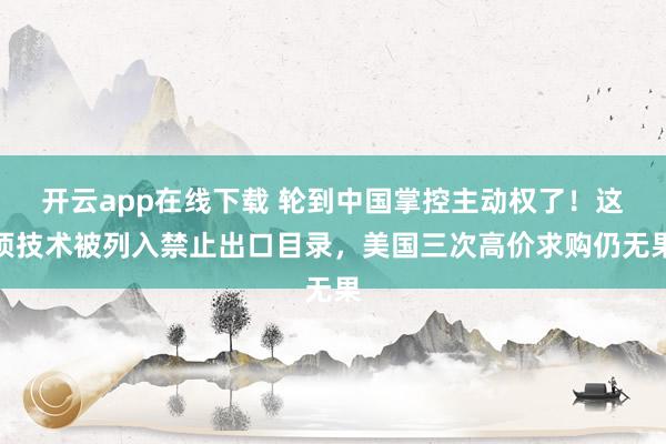 开云app在线下载 轮到中国掌控主动权了！这项技术被列入禁止出口目录，美国三次高价求购仍无果