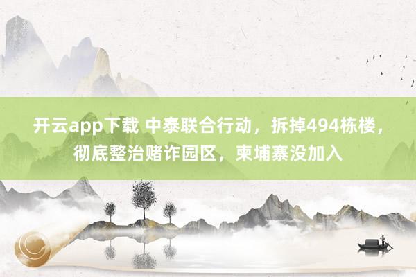 开云app下载 中泰联合行动，拆掉494栋楼，彻底整治赌诈园区，柬埔寨没加入