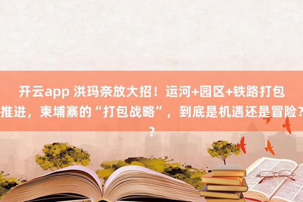 开云app 洪玛奈放大招！运河+园区+铁路打包推进，柬埔寨的“打包战略”，到底是机遇还是冒险？