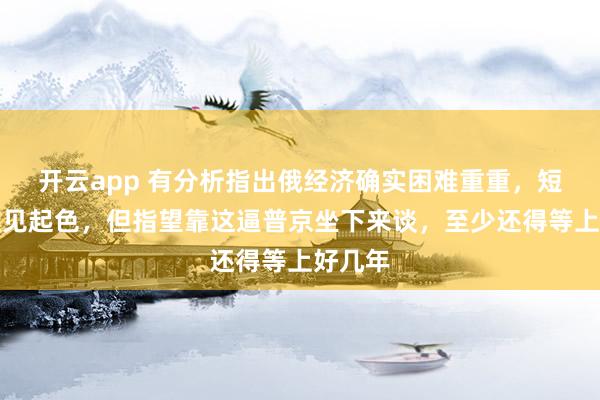 开云app 有分析指出俄经济确实困难重重，短期内难见起色，但指望靠这逼普京坐下来谈，至少还得等上好几年