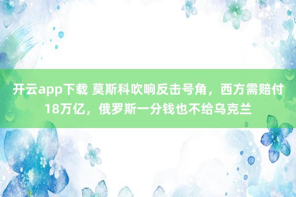 开云app下载 莫斯科吹响反击号角,西方需赔付18万亿,俄罗斯一分钱也不给乌克兰