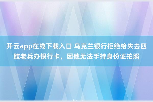 开云app在线下载入口 乌克兰银行拒绝给失去四肢老兵办银行卡，因他无法手持身份证拍照