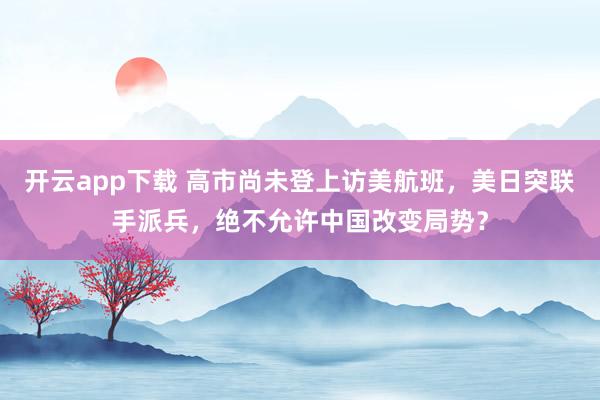 开云app下载 高市尚未登上访美航班，美日突联手派兵，绝不允许中国改变局势？