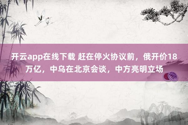 开云app在线下载 赶在停火协议前，俄开价18万亿，中乌在北京会谈，中方亮明立场